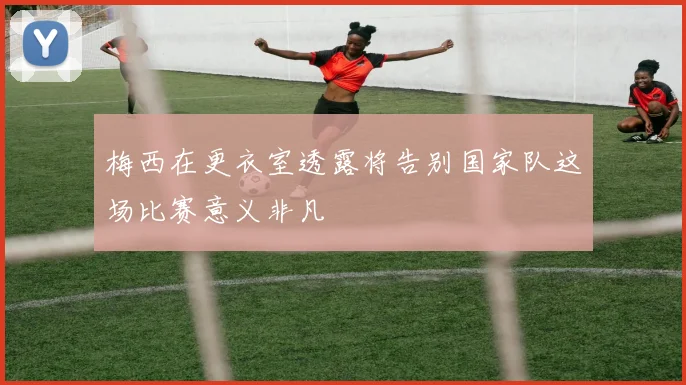 梅西在更衣室透露将告别国家队这场比赛意义非凡